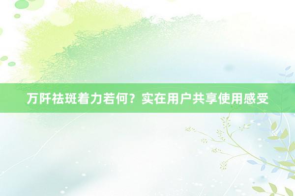 万阡祛斑着力若何?实在用户共享使用感受